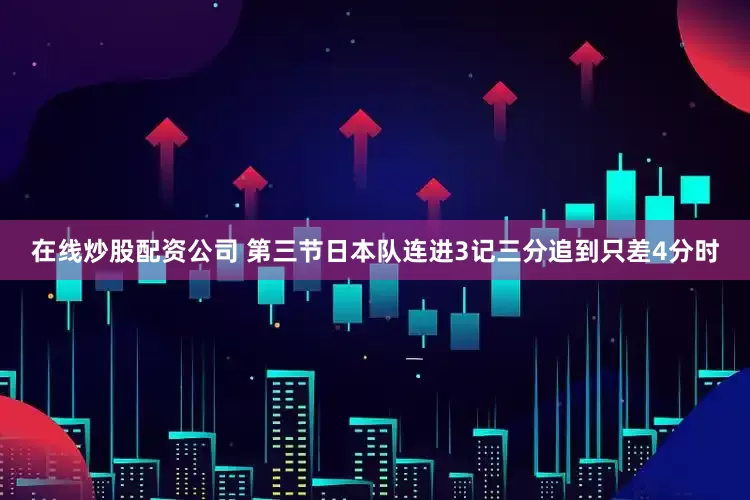 在线炒股配资公司 第三节日本队连进3记三分追到只差4分时