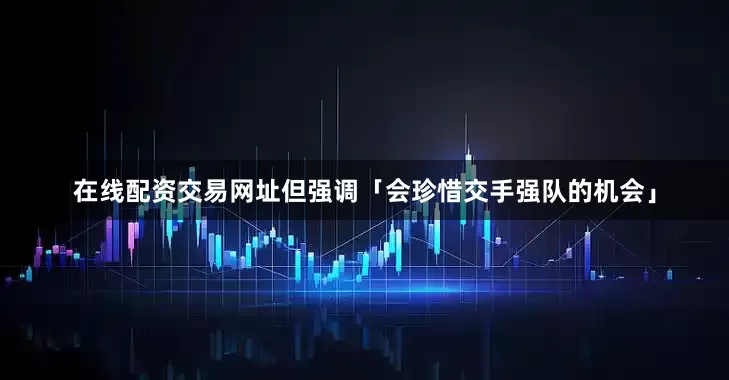 在线配资交易网址但强调「会珍惜交手强队的机会」