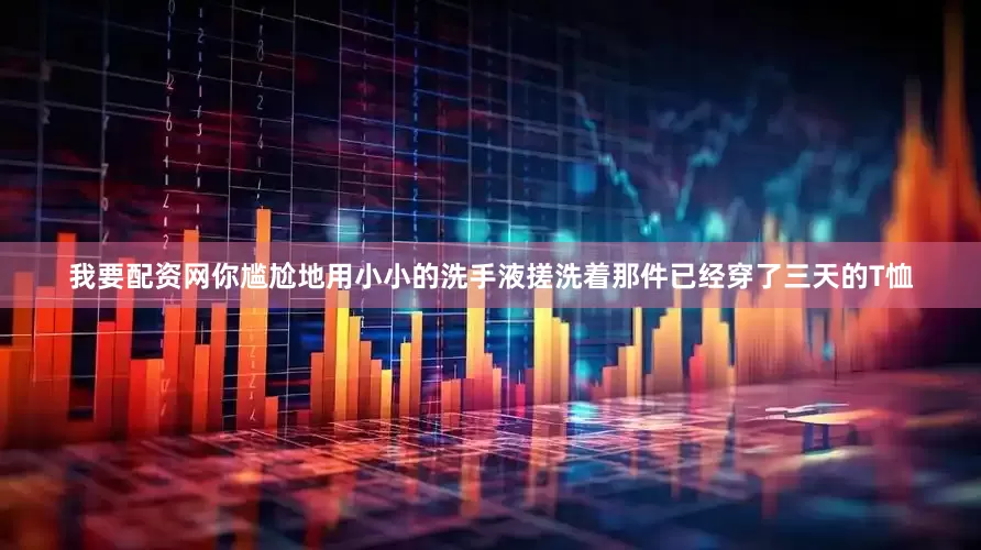 我要配资网你尴尬地用小小的洗手液搓洗着那件已经穿了三天的T恤