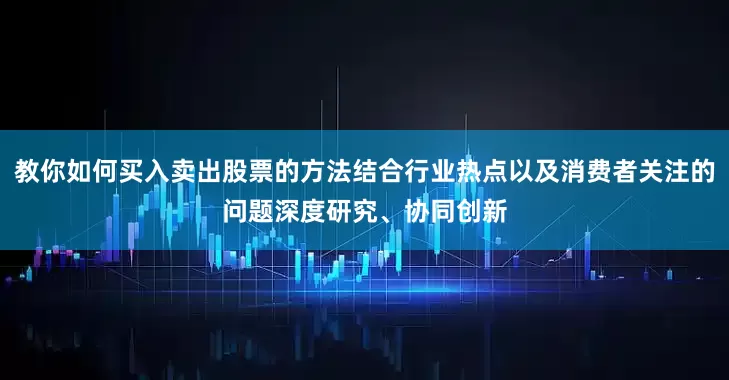 教你如何买入卖出股票的方法结合行业热点以及消费者关注的问题深度研究、协同创新