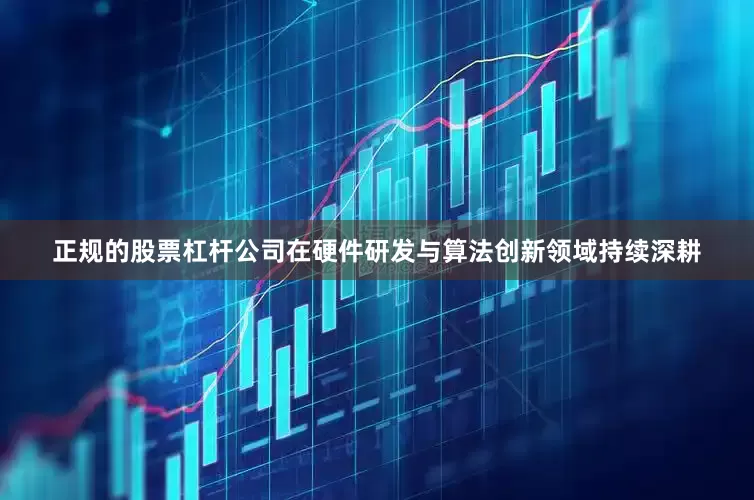 正规的股票杠杆公司在硬件研发与算法创新领域持续深耕
