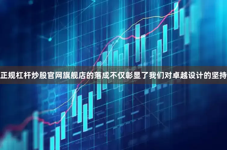 正规杠杆炒股官网旗舰店的落成不仅彰显了我们对卓越设计的坚持