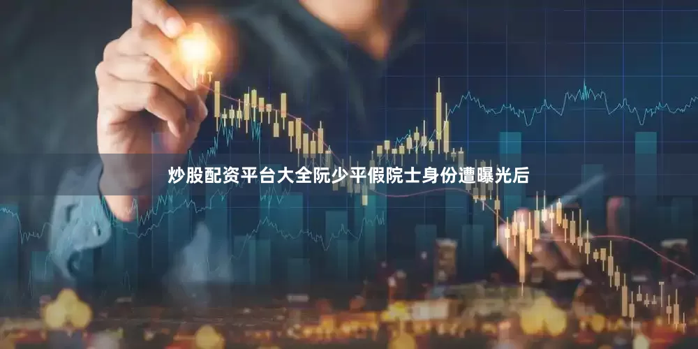 炒股配资平台大全阮少平假院士身份遭曝光后