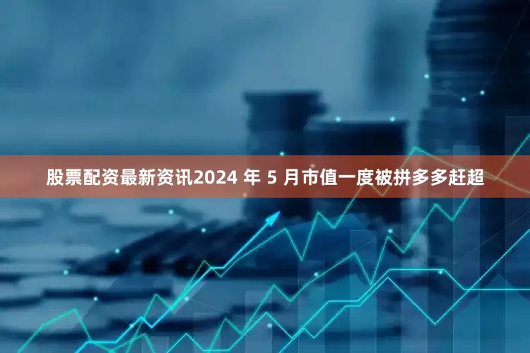 股票配资最新资讯2024 年 5 月市值一度被拼多多赶超