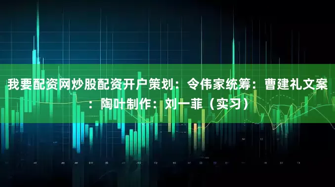 我要配资网炒股配资开户策划：令伟家统筹：曹建礼文案：陶叶制作：刘一菲（实习）